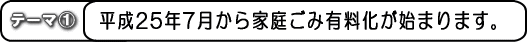 テーマ1 平成25年7月から家庭ごみ有料化が始まります。